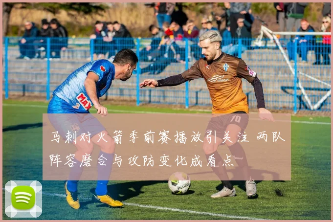 马刺对火箭季前赛播放引关注 两队阵容磨合与攻防变化成看点