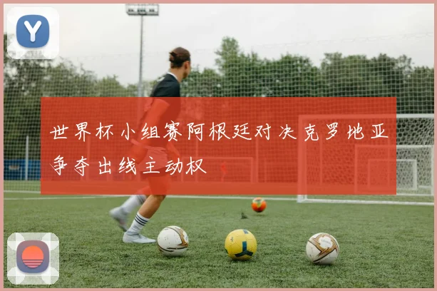 世界杯小组赛阿根廷对决克罗地亚争夺出线主动权