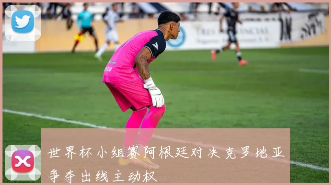 世界杯小组赛阿根廷对决克罗地亚争夺出线主动权