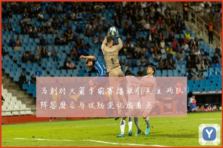 马刺对火箭季前赛播放引关注 两队阵容磨合与攻防变化成看点