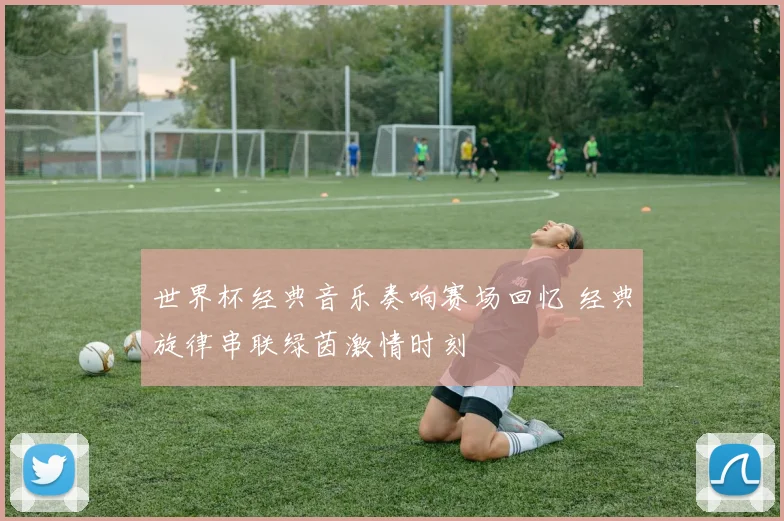 世界杯经典音乐奏响赛场回忆 经典旋律串联绿茵激情时刻