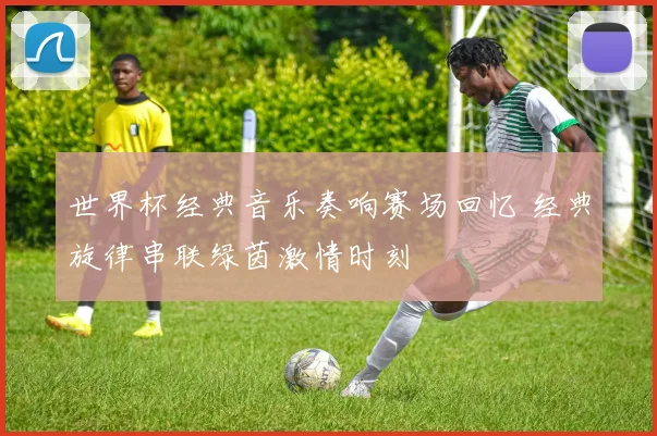 世界杯经典音乐奏响赛场回忆 经典旋律串联绿茵激情时刻