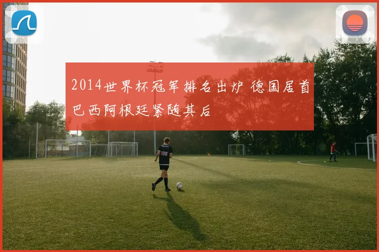 2014世界杯冠军排名出炉 德国居首巴西阿根廷紧随其后
