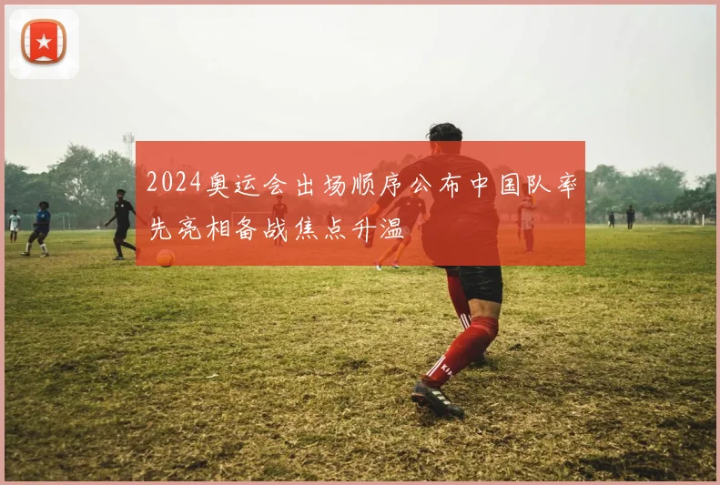 2024奥运会出场顺序公布中国队率先亮相备战焦点升温