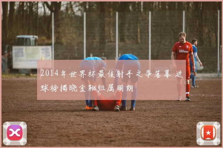 2014年世界杯最佳射手之争落幕 进球榜揭晓金靴归属明朗