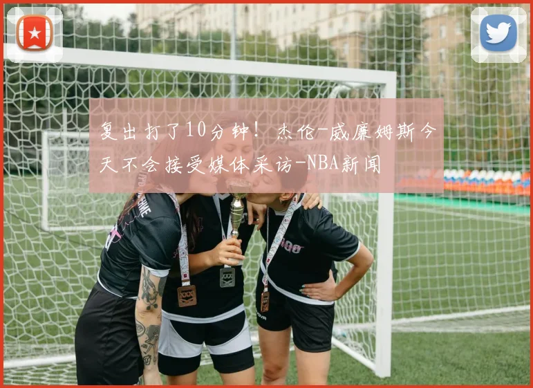 复出打了10分钟！杰伦-威廉姆斯今天不会接受媒体采访-NBA新闻