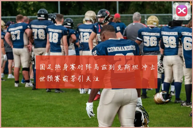 国足热身赛对阵乌兹别克斯坦 冲击世预赛前景引关注
