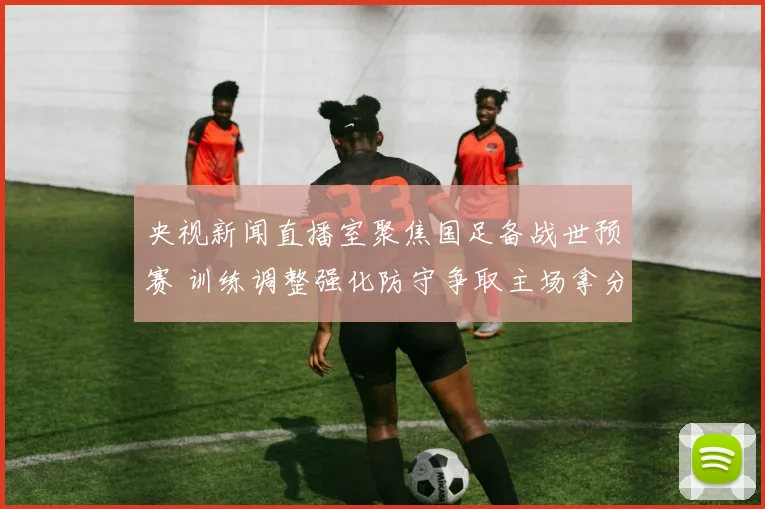 央视新闻直播室聚焦国足备战世预赛 训练调整强化防守争取主场拿分