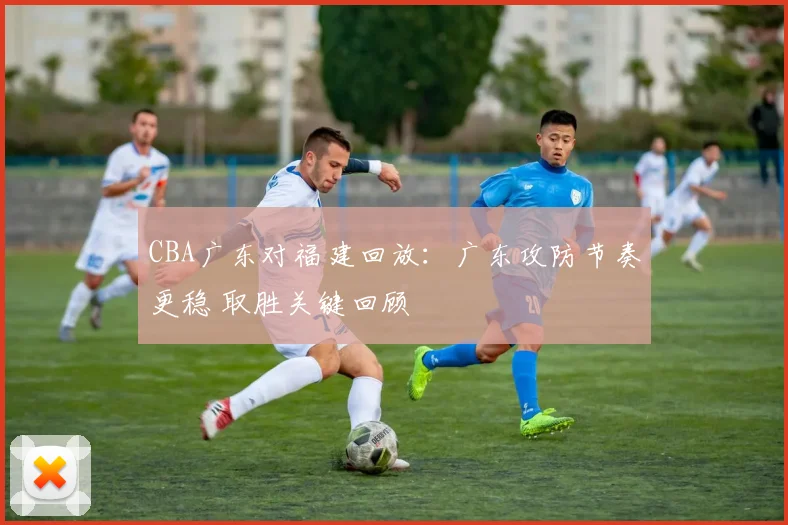 CBA广东对福建回放：广东攻防节奏更稳 取胜关键回顾