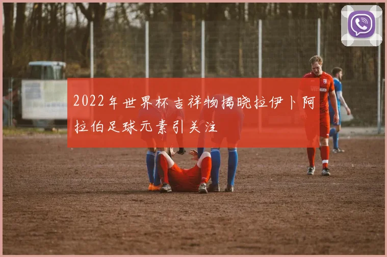 2022年世界杯吉祥物揭晓拉伊卜阿拉伯足球元素引关注