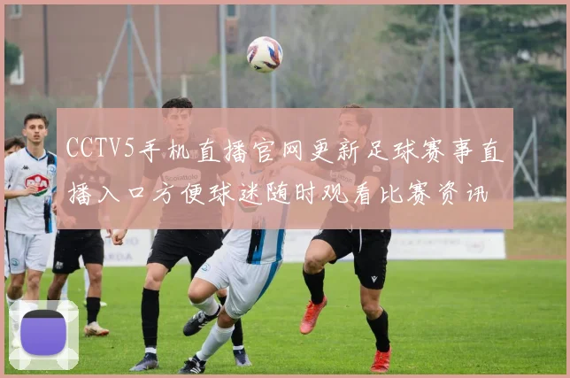 CCTV5手机直播官网更新足球赛事直播入口方便球迷随时观看比赛资讯