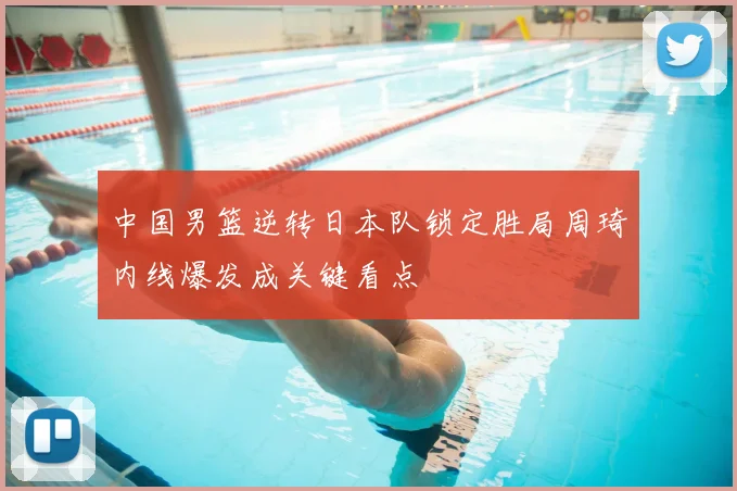 中国男篮逆转日本队锁定胜局周琦内线爆发成关键看点