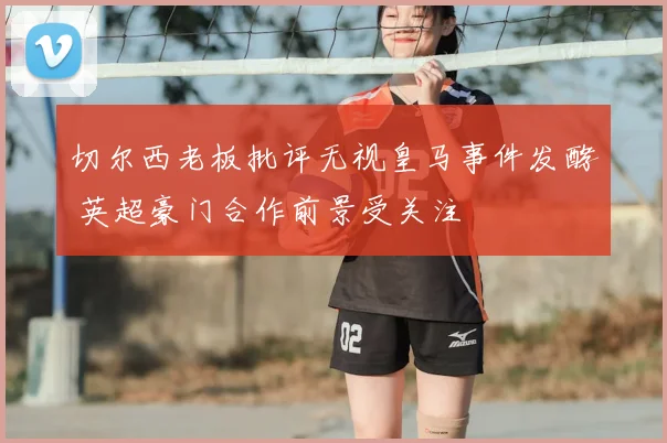 切尔西老板批评无视皇马事件发酵 英超豪门合作前景受关注