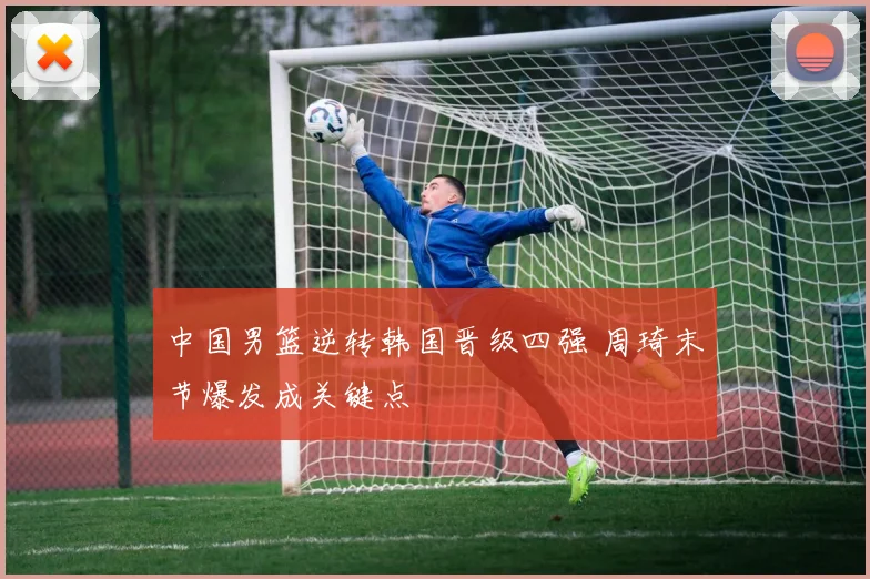 中国男篮逆转韩国晋级四强 周琦末节爆发成关键点