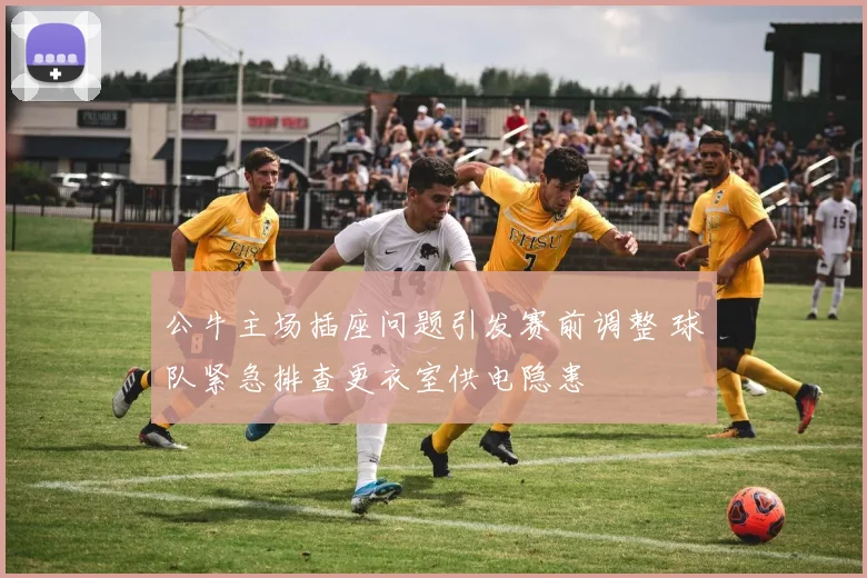 公牛主场插座问题引发赛前调整 球队紧急排查更衣室供电隐患