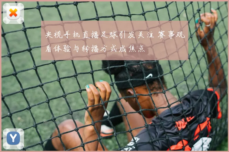 央视手机直播足球引发关注 赛事观看体验与转播方式成焦点
