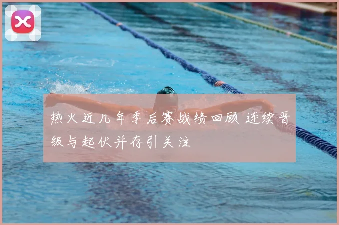 热火近几年季后赛战绩回顾 连续晋级与起伏并存引关注