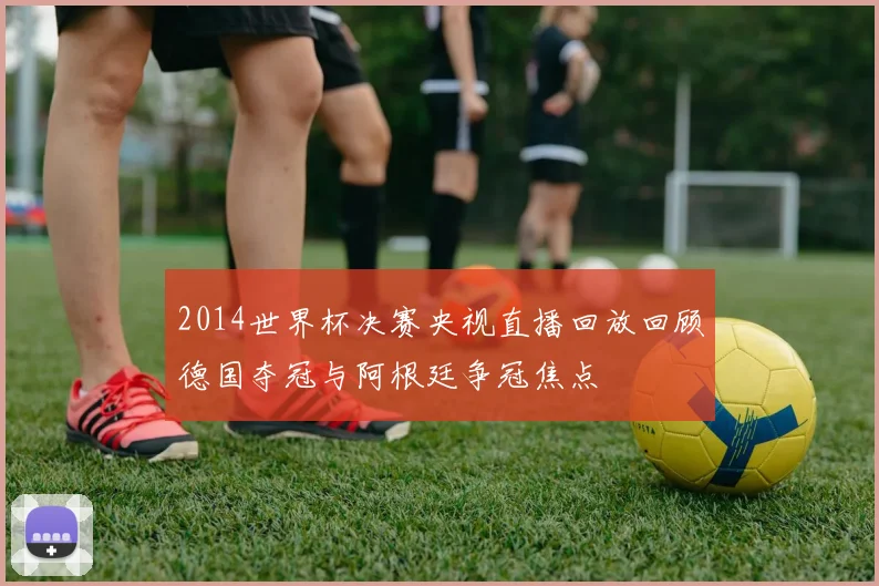 2014世界杯决赛央视直播回放回顾德国夺冠与阿根廷争冠焦点
