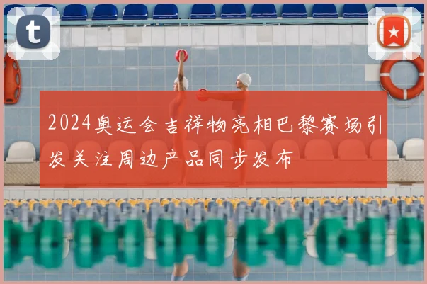 2024奥运会吉祥物亮相巴黎赛场引发关注周边产品同步发布