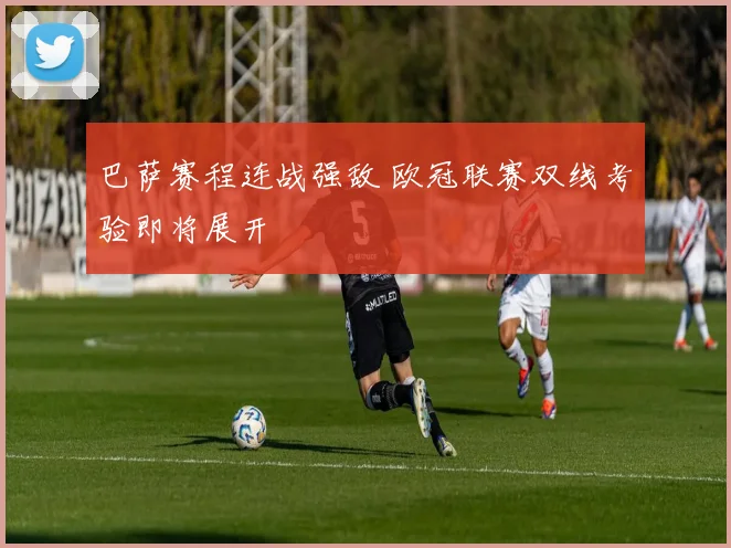 巴萨赛程连战强敌 欧冠联赛双线考验即将展开