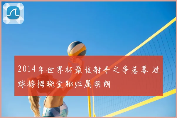 2014年世界杯最佳射手之争落幕 进球榜揭晓金靴归属明朗