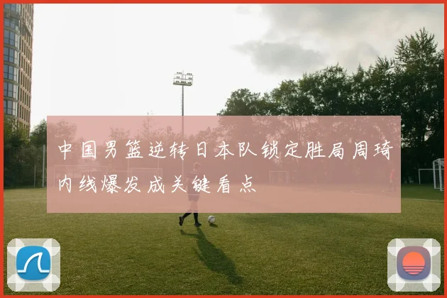 中国男篮逆转日本队锁定胜局周琦内线爆发成关键看点