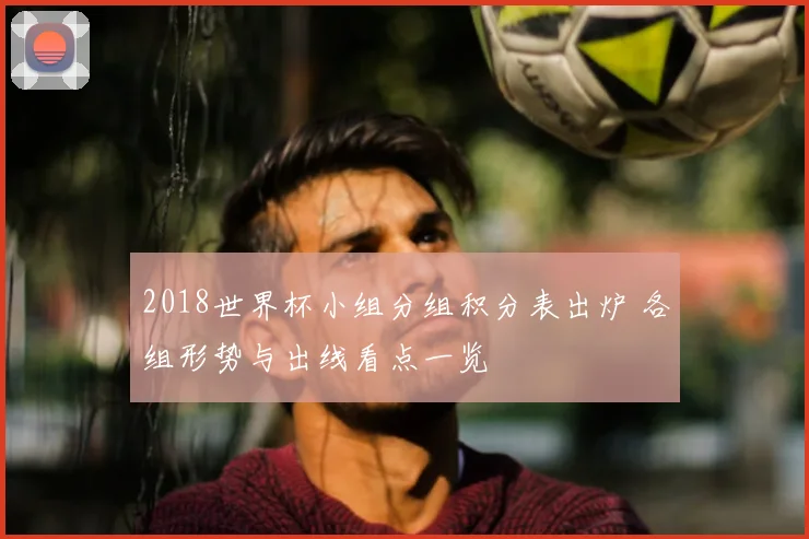 2018世界杯小组分组积分表出炉 各组形势与出线看点一览