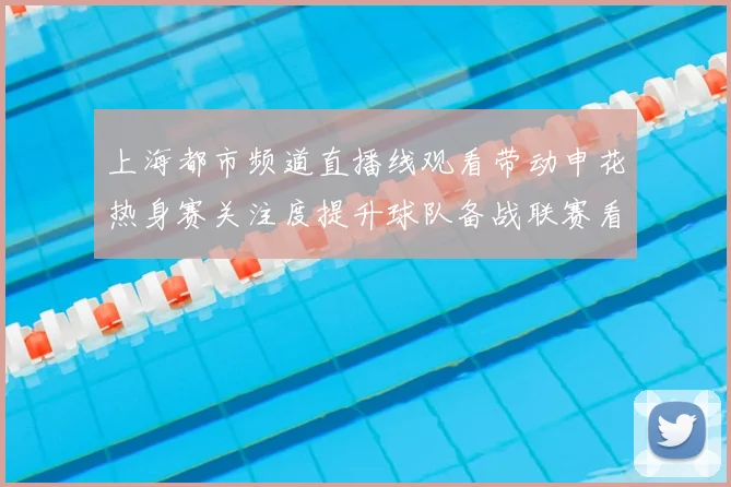 上海都市频道直播线观看带动申花热身赛关注度提升球队备战联赛看点十足