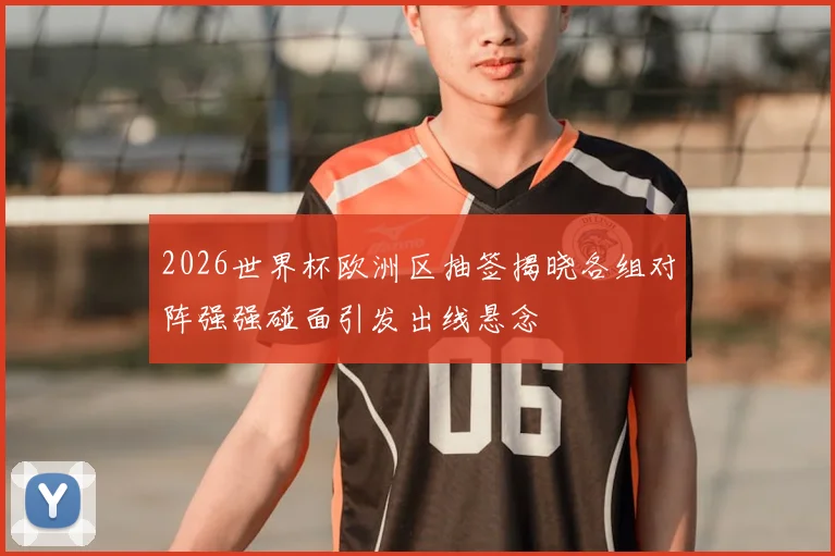 2026世界杯欧洲区抽签揭晓各组对阵强强碰面引发出线悬念