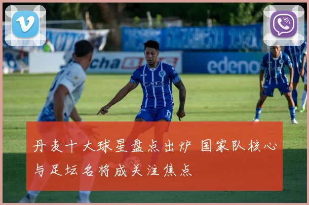 丹麦十大球星盘点出炉 国家队核心与足坛名将成关注焦点