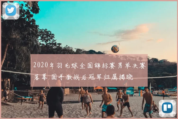 2020年羽毛球全国锦标赛男单决赛落幕 国手激战后冠军归属揭晓