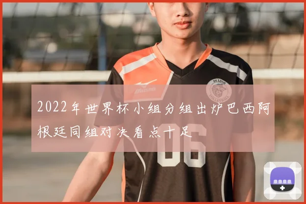 2022年世界杯小组分组出炉巴西阿根廷同组对决看点十足