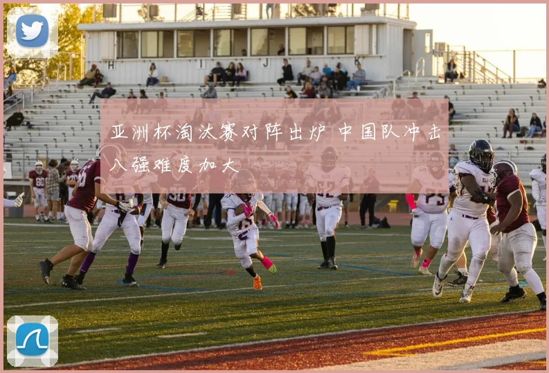 亚洲杯淘汰赛对阵出炉 中国队冲击八强难度加大