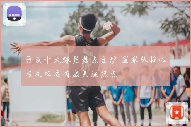 丹麦十大球星盘点出炉 国家队核心与足坛名将成关注焦点