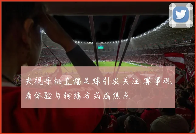 央视手机直播足球引发关注 赛事观看体验与转播方式成焦点
