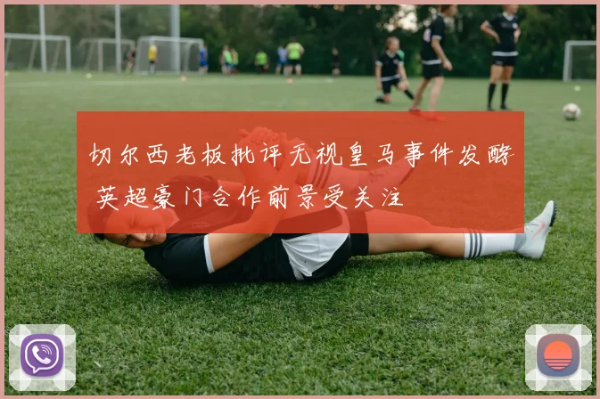 切尔西老板批评无视皇马事件发酵 英超豪门合作前景受关注