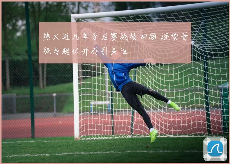 热火近几年季后赛战绩回顾 连续晋级与起伏并存引关注
