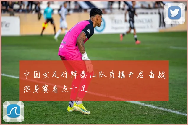 中国女足对阵泰山队直播开启 备战热身赛看点十足