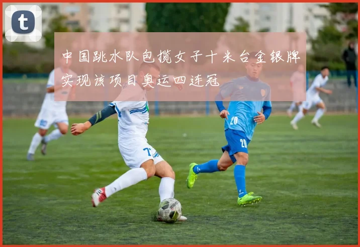 中国跳水队包揽女子十米台金银牌实现该项目奥运四连冠