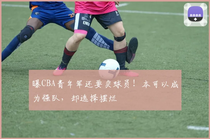 曝CBA青年军还要卖球员！本可以成为强队，却选择摆烂