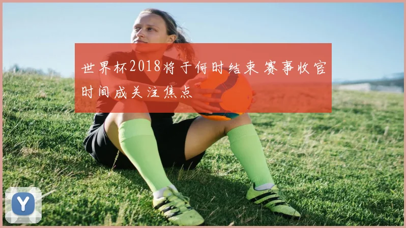 世界杯2018将于何时结束 赛事收官时间成关注焦点