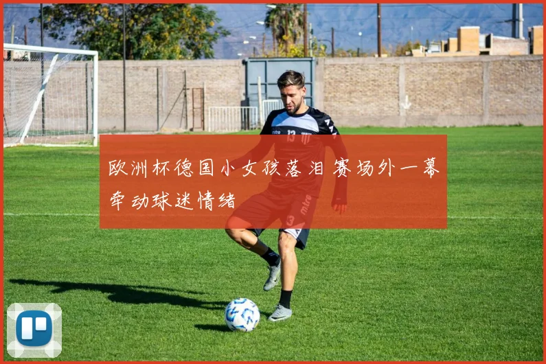 欧洲杯德国小女孩落泪 赛场外一幕牵动球迷情绪