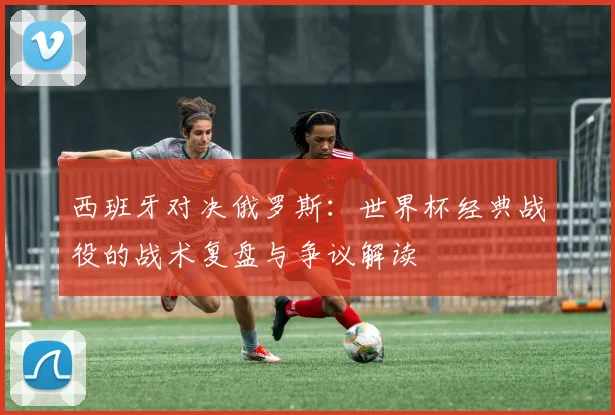西班牙对决俄罗斯：世界杯经典战役的战术复盘与争议解读