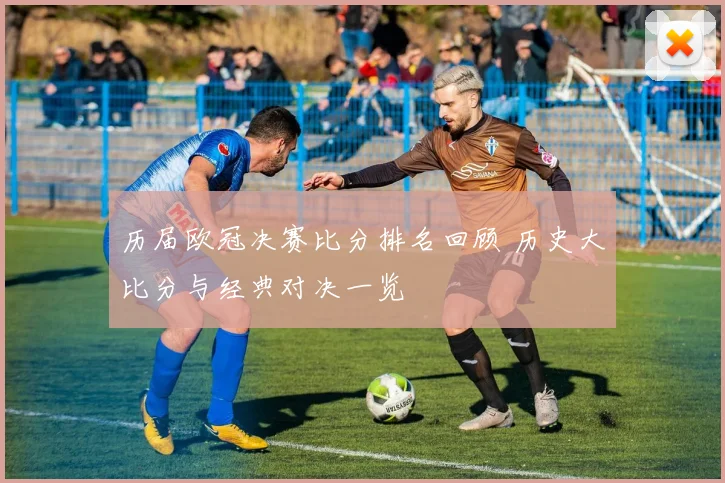 历届欧冠决赛比分排名回顾 历史大比分与经典对决一览